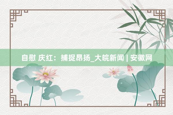 自慰 庆红：捕捉昂扬_大皖新闻 | 安徽网