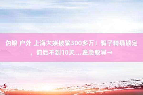 伪娘 户外 上海大姨被骗300多万！骗子精确锁定，前后不到10天…遑急教导→