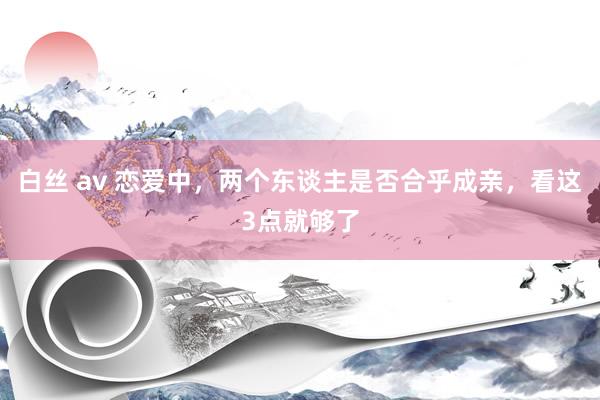 白丝 av 恋爱中，两个东谈主是否合乎成亲，看这3点就够了