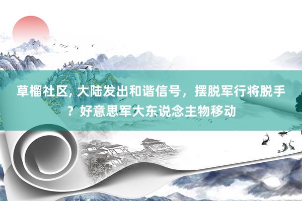 草榴社区， 大陆发出和谐信号，摆脱军行将脱手？好意思军大东说念主物移动