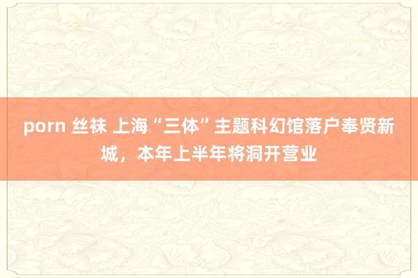 porn 丝袜 上海“三体”主题科幻馆落户奉贤新城，本年上半年将洞开营业