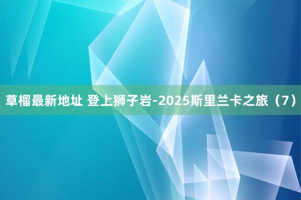 草榴最新地址 登上狮子岩-2025斯里兰卡之旅（7）