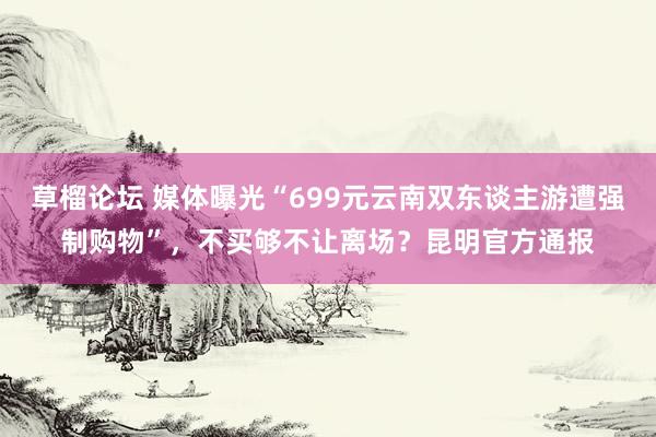 草榴论坛 媒体曝光“699元云南双东谈主游遭强制购物”，不买够不让离场？昆明官方通报