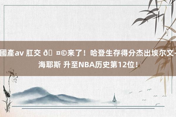 國產av 肛交 🤩来了！哈登生存得分杰出埃尔文-海耶斯 升至NBA历史第12位！