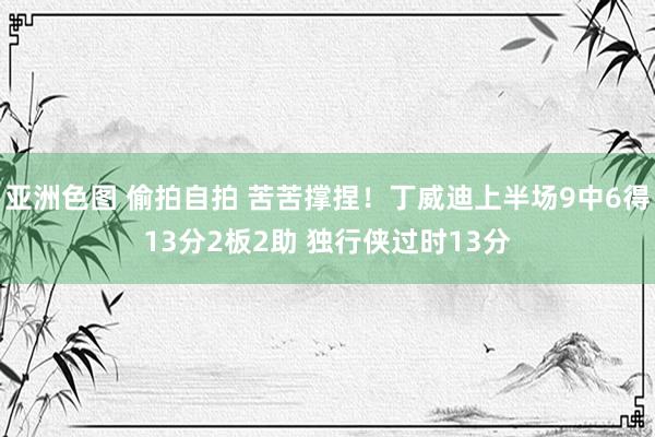 亚洲色图 偷拍自拍 苦苦撑捏！丁威迪上半场9中6得13分2板2助 独行侠过时13分