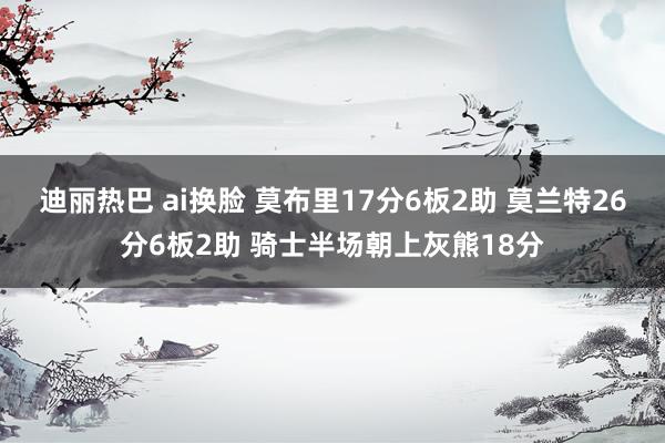 迪丽热巴 ai换脸 莫布里17分6板2助 莫兰特26分6板2助 骑士半场朝上灰熊18分