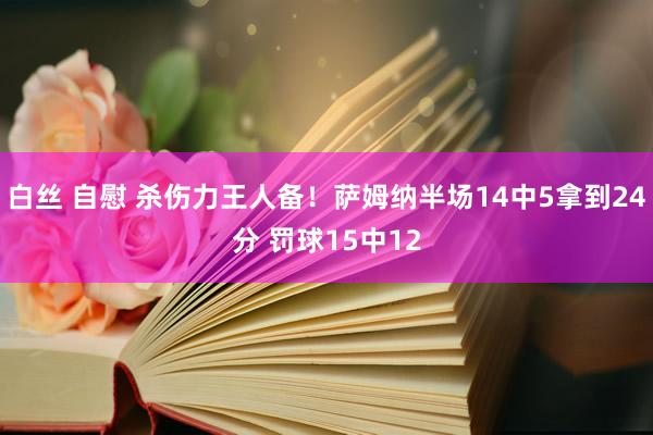 白丝 自慰 杀伤力王人备！萨姆纳半场14中5拿到24分 罚球15中12