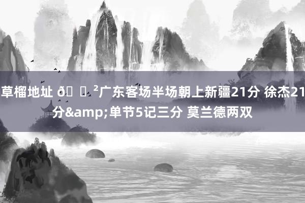草榴地址 😲广东客场半场朝上新疆21分 徐杰21分&单节5记三分 莫兰德两双
