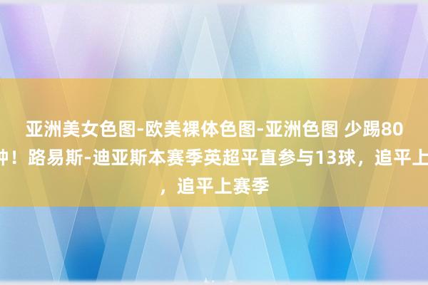 亚洲美女色图-欧美裸体色图-亚洲色图 少踢800分钟！路易斯-迪亚斯本赛季英超平直参与13球，追平上赛季