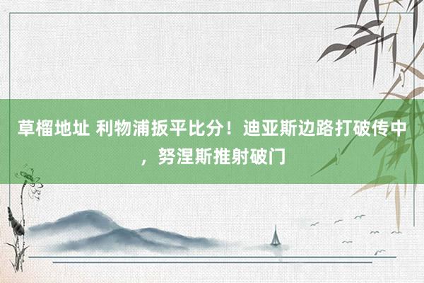草榴地址 利物浦扳平比分！迪亚斯边路打破传中，努涅斯推射破门