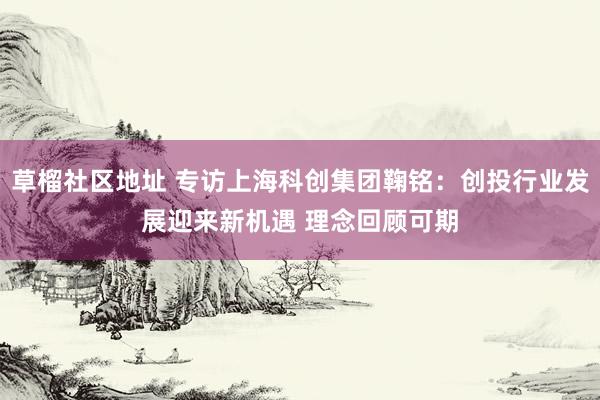 草榴社区地址 专访上海科创集团鞠铭：创投行业发展迎来新机遇 理念回顾可期