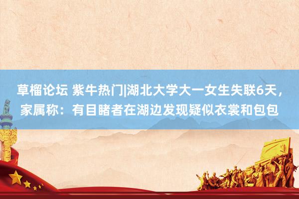 草榴论坛 紫牛热门|湖北大学大一女生失联6天，家属称：有目睹者在湖边发现疑似衣裳和包包