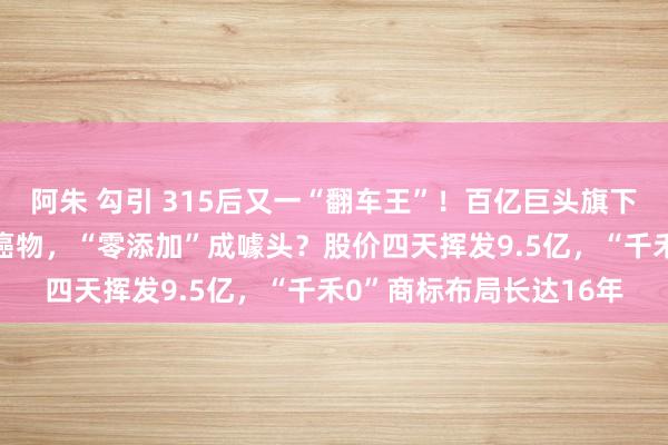 阿朱 勾引 315后又一“翻车王”！百亿巨头旗下“零添加”酱油惊现致癌物，“零添加”成噱头？股价四天挥发9.5亿，“千禾0”商标布局长达16年