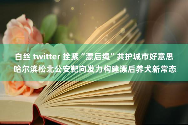 白丝 twitter 拴紧“漂后绳”共护城市好意思 哈尔滨松北公安靶向发力构建漂后养犬新常态