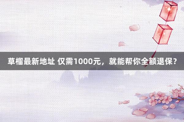 草榴最新地址 仅需1000元，就能帮你全额退保？