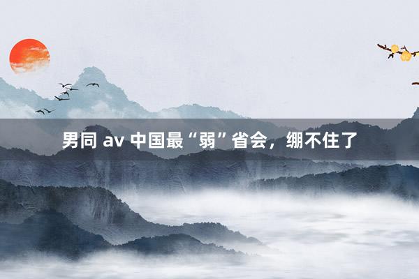 男同 av 中国最“弱”省会，绷不住了
