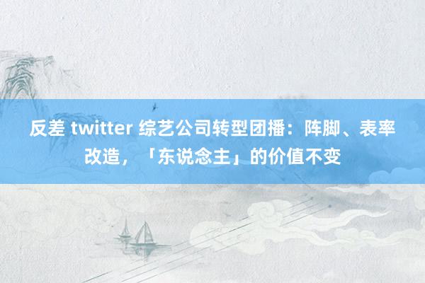 反差 twitter 综艺公司转型团播：阵脚、表率改造，「东说念主」的价值不变