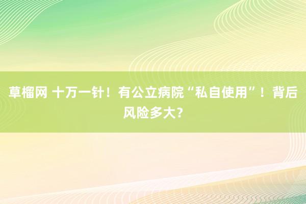 草榴网 十万一针！有公立病院“私自使用”！背后风险多大？