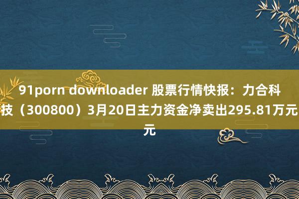 91porn downloader 股票行情快报：力合科技（300800）3月20日主力资金净卖出295.81万元