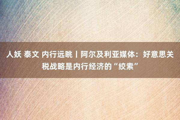 人妖 泰文 内行远眺丨阿尔及利亚媒体：好意思关税战略是内行经济的“绞索”