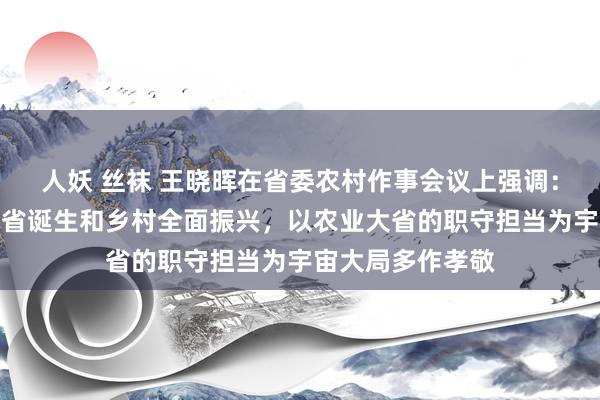人妖 丝袜 王晓晖在省委农村作事会议上强调：加速激动农业强省诞生和乡村全面振兴，以农业大省的职守担当为宇宙大局多作孝敬