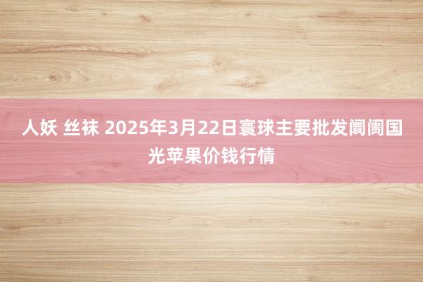 人妖 丝袜 2025年3月22日寰球主要批发阛阓国光苹果价钱行情