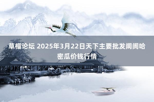 草榴论坛 2025年3月22日天下主要批发阛阓哈密瓜价钱行情