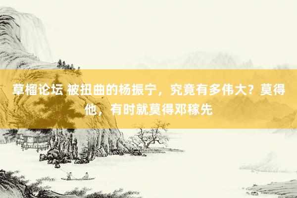 草榴论坛 被扭曲的杨振宁，究竟有多伟大？莫得他，有时就莫得邓稼先