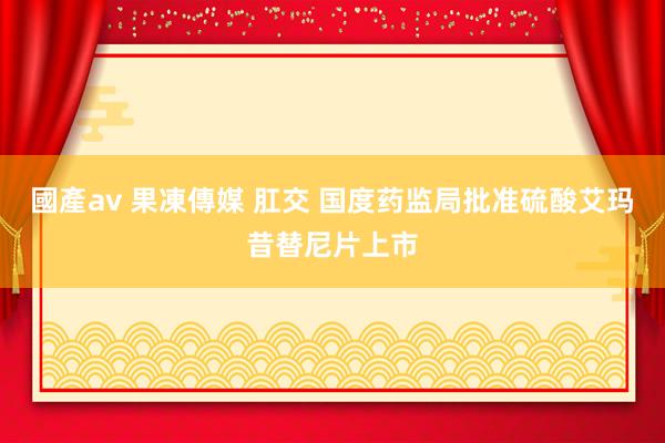 國產av 果凍傳媒 肛交 国度药监局批准硫酸艾玛昔替尼片上市