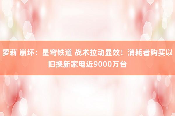 萝莉 崩坏：星穹铁道 战术拉动显效！消耗者购买以旧换新家电近9000万台