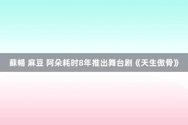 蘇暢 麻豆 阿朵耗时8年推出舞台剧《天生傲骨》