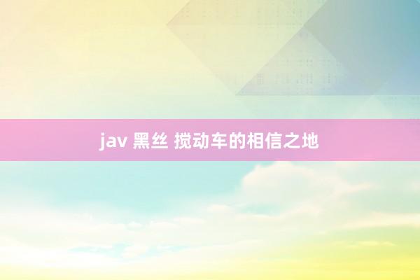 jav 黑丝 搅动车的相信之地