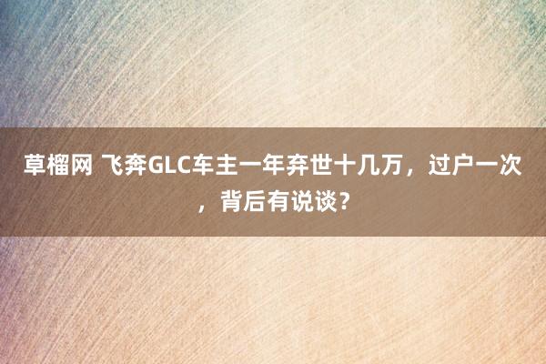 草榴网 飞奔GLC车主一年弃世十几万，过户一次，背后有说谈？