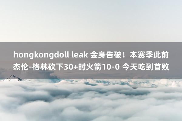 hongkongdoll leak 金身告破！本赛季此前杰伦-格林砍下30+时火箭10-0 今天吃到首败