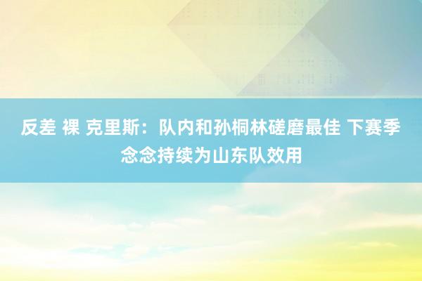 反差 裸 克里斯：队内和孙桐林磋磨最佳 下赛季念念持续为山东队效用