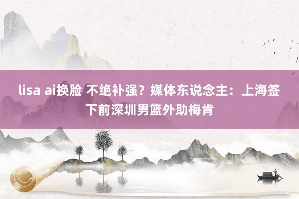 lisa ai换脸 不绝补强？媒体东说念主：上海签下前深圳男篮外助梅肯