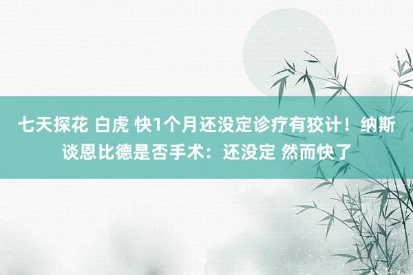 七天探花 白虎 快1个月还没定诊疗有狡计！纳斯谈恩比德是否手术：还没定 然而快了