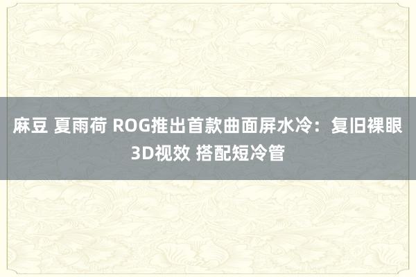 麻豆 夏雨荷 ROG推出首款曲面屏水冷：复旧裸眼3D视效 搭配短冷管
