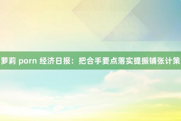 萝莉 porn 经济日报：把合手要点落实提振铺张计策