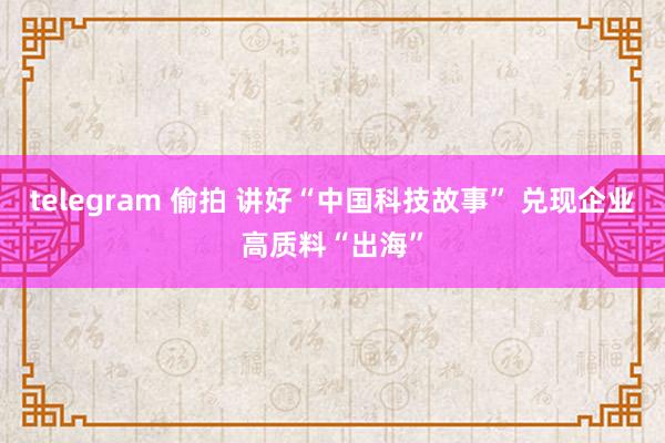 telegram 偷拍 讲好“中国科技故事” 兑现企业高质料“出海”