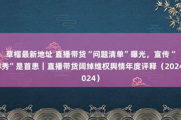 草榴最新地址 直播带货“问题清单”曝光，宣传“作秀”是首患｜直播带货阔绰维权舆情年度评释（2024）