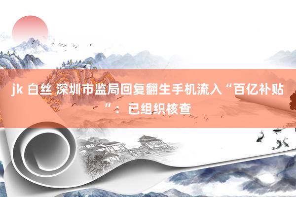 jk 白丝 深圳市监局回复翻生手机流入“百亿补贴”：已组织核查