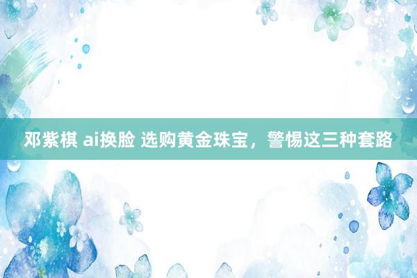 邓紫棋 ai换脸 选购黄金珠宝，警惕这三种套路