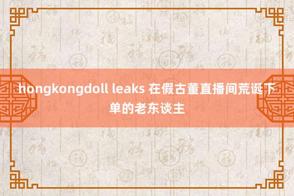 hongkongdoll leaks 在假古董直播间荒诞下单的老东谈主