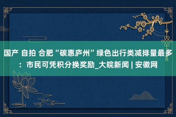 国产 自拍 合肥“碳惠庐州”绿色出行类减排量最多：市民可凭积分换奖励_大皖新闻 | 安徽网