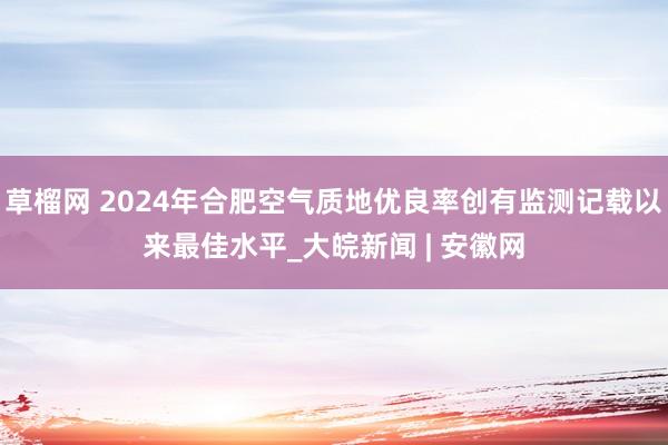 草榴网 2024年合肥空气质地优良率创有监测记载以来最佳水平_大皖新闻 | 安徽网