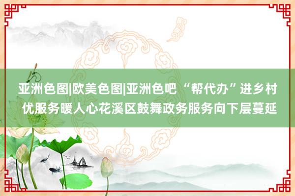 亚洲色图|欧美色图|亚洲色吧 “帮代办”进乡村 优服务暖人心花溪区鼓舞政务服务向下层蔓延