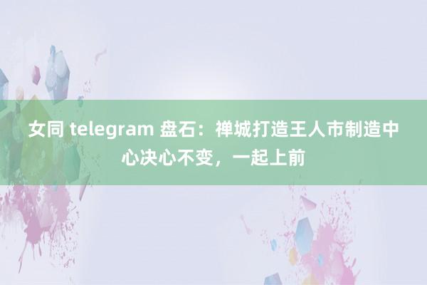 女同 telegram 盘石：禅城打造王人市制造中心决心不变，一起上前