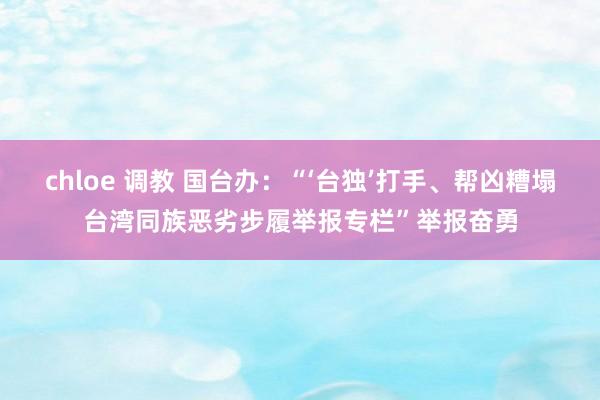 chloe 调教 国台办：“‘台独’打手、帮凶糟塌台湾同族恶劣步履举报专栏”举报奋勇