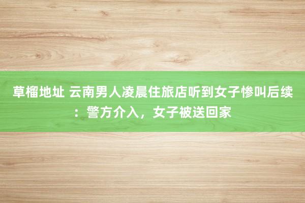 草榴地址 云南男人凌晨住旅店听到女子惨叫后续：警方介入，女子被送回家